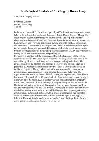 Psychological Analysis of Dr. Gregory House Essay
Analysis of Gregory House
By Becca Kinkoph
6th per. Psychology
4 15 09
In the show, House M.D., there is an especially difficult doctor whom people cannot
help but love despite his unpleasant demeanor. This is Doctor Gregory House. He
specializes in diagnosing rare medical anomalies with the help of his team of
diagnosticians: Foreman, Chase, and Cameron. House is somewhat a mystery to his
team members and everyone else. He is a cynical and bitter medical genius who
can sometimes come across as an arrogant jerk. Some of this is due to his drug use
(he has acquired an addiction to painkillers) and his leg injury which came about
from an incorrect diagnosis. House also possesses an almost O.C.D. like symptom of
having to ... Show more content on Helpwriting.net ...
His superego might as well be nonexistent. House displays many of the defense
mechanisms as well. He finds ways to rationalize his drug abuse since he is in pain
due to his leg. However, he knows he has a problem and is just in denial. He
refuses to address the problem and chooses to ignore it and go along seeking to
please his Id. Another explanation for why Dr. House is the way he is could be
the Social Cognitive Theory, which states that one s personality is shaped by
environmental learning, cognitive and personal factors, and behaviors. The
cognitive factors would be House s beliefs, values, and expectations. Since House
has a pretty bleak outlook on life and a lack of values, this is one reason for why he
is the way he is. So basically, it s just his views on life and since they are pretty
sinister and pessimistic, it shows through in his personality such as the bitterness,
bluntness, and rudeness. Some of this could be from personal factors as well. In
one episode we meet Mom and Dad House. Genetics can influence personality and
we find his mother is relatively normal while his father is a complete jerk. Also,
environmental factors such as living with a jerk as a father could be a probable
cause for rudeness and bitterness too. When it comes to Type A and Type B
behavior, House definitely would be more on the B side of things. He tends to be
easier going about things and possibly a bit lazy as
 