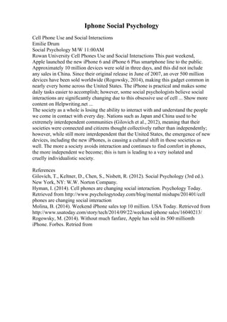 Iphone Social Psychology
Cell Phone Use and Social Interactions
Emilie Drum
Social Psychology M/W 11:00AM
Rowan University Cell Phones Use and Social Interactions This past weekend,
Apple launched the new iPhone 6 and iPhone 6 Plus smartphone line to the public.
Approximately 10 million devices were sold in three days, and this did not include
any sales in China. Since their original release in June of 2007, an over 500 million
devices have been sold worldwide (Rogowsky, 2014), making this gadget common in
nearly every home across the United States. The iPhone is practical and makes some
daily tasks easier to accomplish; however, some social psychologists believe social
interactions are significantly changing due to this obsessive use of cell ... Show more
content on Helpwriting.net ...
The society as a whole is losing the ability to interact with and understand the people
we come in contact with every day. Nations such as Japan and China used to be
extremely interdependent communities (Gilovich et al., 2012), meaning that their
societies were connected and citizens thought collectively rather than independently;
however, while still more interdependent that the United States, the emergence of new
devices, including the new iPhones, is causing a cultural shift in those societies as
well. The more a society avoids interaction and continues to find comfort in phones,
the more independent we become; this is turn is leading to a very isolated and
cruelly individualistic society.
References
Gilovich, T., Keltner, D., Chen, S., Nisbett, R. (2012). Social Psychology (3rd ed.).
New York, NY: W.W. Norton Company.
Hyman, I. (2014). Cell phones are changing social interaction. Psychology Today.
Retrieved from http://www.psychologytoday.com/blog/mental mishaps/201401/cell
phones are changing social interaction
Molina, B. (2014). Weekend iPhone sales top 10 million. USA Today. Retrieved from
http://www.usatoday.com/story/tech/2014/09/22/weekend iphone sales/16040213/
Rogowsky, M. (2014). Without much fanfare, Apple has sold its 500 millionth
iPhone. Forbes. Retried from
 