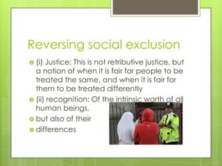 Reversing social exclusion
 (i) Justice: This is not retributive justice, but
  a notion of when it is fair for people to be
  treated the same, and when it is fair for
  them to be treated differently
 (ii) recognition: Of the intrinsic worth of all
  human beings,
 but also of their
 differences
 