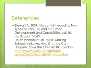 References
 StewartF., 2009, 'Horizontal Inequality: Two
 Types of Trap', Journal of Human
 Development and Capabilities, vol. 10,
 no. 3, pp.315-340
 Helen Pinnock et. al., 2008, 'Making
 Schools Inclusive: How Change Can
 Happen', Save the Children UK, London
 http://www.gsdrc.org/go/topic-
 guides/social-exclusion/introduction
 