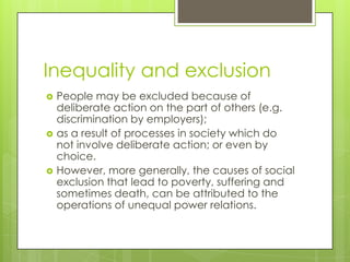 Inequality and exclusion
   People may be excluded because of
    deliberate action on the part of others (e.g.
    discrimination by employers);
   as a result of processes in society which do
    not involve deliberate action; or even by
    choice.
   However, more generally, the causes of social
    exclusion that lead to poverty, suffering and
    sometimes death, can be attributed to the
    operations of unequal power relations.
 