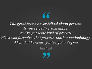 “
    The great teams never talked about process.
            If you’re getting something,
          you’ve got some kind of process.
When you formalize that process, that’s a methodology.
      When that hardens, you’ve got a dogma.
                       Jared Spool



                       ”
 