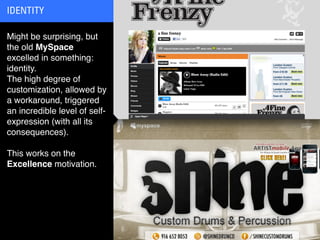IDENTITY

Might be surprising, but
the old MySpace
excelled in something:
identity.
The high degree of
customization, allowed by
a workaround, triggered
an incredible level of self-
expression (with all its
consequences).

This works on the
Excellence motivation.
 