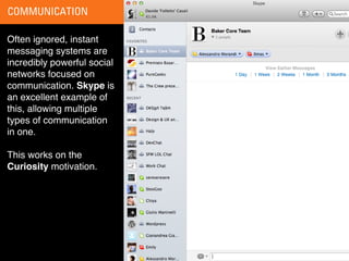 COMMUNICATION

Often ignored, instant
messaging systems are
incredibly powerful social
networks focused on
communication. Skype is
an excellent example of
this, allowing multiple
types of communication
in one.

This works on the
Curiosity motivation.
 