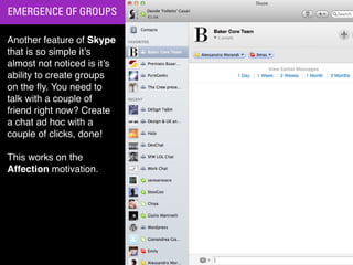 EMERGENCE OF GROUPS

Another feature of Skype
that is so simple it’s
almost not noticed is it’s
ability to create groups
on the ﬂy. You need to
talk with a couple of
friend right now? Create
a chat ad hoc with a
couple of clicks, done!

This works on the
Affection motivation.
 