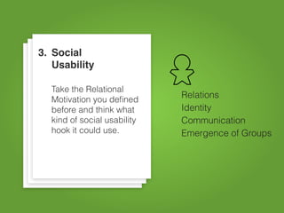 3. Social
   Usability

  Take the Relational
  Motivation you deﬁned
                             Relations
  before and think what      Identity
  kind of social usability   Communication
  hook it could use.         Emergence of Groups
 