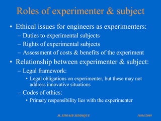 Roles of experimenter & subject Ethical issues for engineers as experimenters: Duties to experimental subjects Rights of experimental subjects Assessment of costs & benefits of the experiment Relationship between experimenter & subject: Legal framework: Legal obligations on experimenter, but these may not address innovative situations Codes of ethics: Primary responsibility lies with the experimenter 