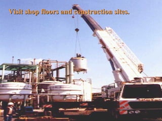 Visit shop floors and construction sites. 