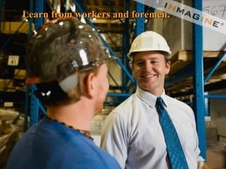 Learn from workers and foremen. 