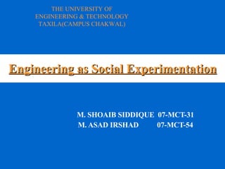 Engineering as Social Experimentation M. SHOAIB SIDDIQUE  07-MCT-31 M. ASAD IRSHAD  07-MCT-54 