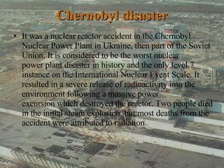 Chernobyl disaster It was a nuclear reactor accident in the Chernobyl Nuclear Power Plant in Ukraine, then part of the Soviet Union. It is considered to be the worst nuclear power plant disaster in history and the only level 7 instance on the International Nuclear Event Scale. It resulted in a severe release of radioactivity into the environment following a massive power excursion which destroyed the reactor. Two people died in the initial steam explosion, but most deaths from the accident were attributed to radiation  