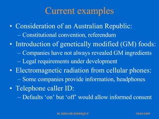 Current examples Consideration of an Australian Republic: Constitutional convention, referendum Introduction of genetically modified (GM) foods: Companies have not always revealed GM ingredients Legal requirements under development Electromagnetic radiation from cellular phones: Some companies provide information, headphones Telephone caller ID: Defaults ‘on’ but ‘off’ would allow informed consent 