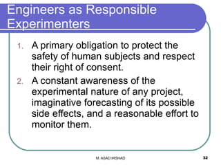 Engineers as Responsible Experimenters A primary obligation to protect the safety of human subjects and respect their right of consent. A constant awareness of the experimental nature of any project, imaginative forecasting of its possible side effects, and a reasonable effort to monitor them. 