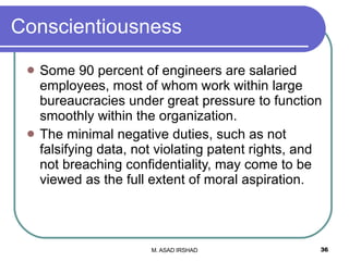 Conscientiousness Some 90 percent of engineers are salaried employees, most of whom work within large bureaucracies under great pressure to function smoothly within the organization. The minimal negative duties, such as not falsifying data, not violating patent rights, and not breaching confidentiality, may come to be viewed as the full extent of moral aspiration. 