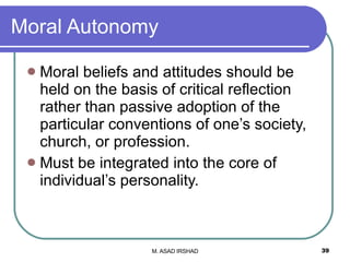 Moral Autonomy Moral beliefs and attitudes should be held on the basis of critical reflection rather than passive adoption of the particular conventions of one’s society, church, or profession. Must be integrated into the core of individual’s personality. 