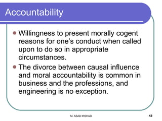 Accountability Willingness to present morally cogent reasons for one’s conduct when called upon to do so in appropriate circumstances. The divorce between causal influence and moral accountability is common in business and the professions, and engineering is no exception. 
