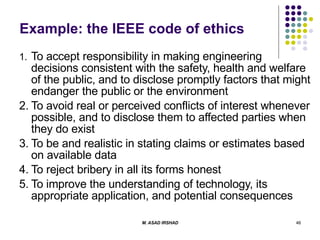 Example: the IEEE code of ethics 1. To accept responsibility in making engineering decisions consistent with the safety, health and welfare of the public, and to disclose promptly factors that might endanger the public or the environment 2. To avoid real or perceived conflicts of interest whenever possible, and to disclose them to affected parties when they do exist 3. To be and realistic in stating claims or estimates based on available data 4. To reject bribery in all its forms honest  5. To improve the understanding of technology, its appropriate application, and potential consequences 