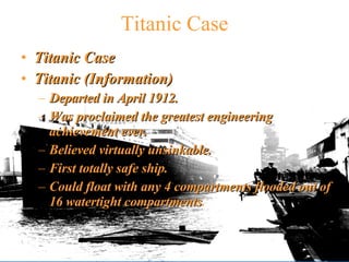 Titanic Case Titanic Case Titanic (Information) Departed in April 1912. Was proclaimed the greatest engineering achievement ever. Believed virtually unsinkable. First totally safe ship. Could float with any 4 compartments flooded out of 16 watertight compartments . 