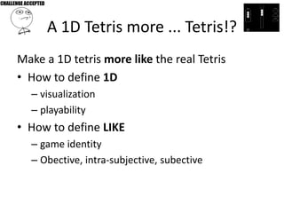 A 1D Tetris more ... Tetris!?
Make a 1D tetris more like the real Tetris
• How to define 1D
  – visualization
  – playability
• How to define LIKE
  – game identity
  – Obective, intra-subjective, subective
 