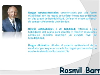  Rasgos temperamentales: caracterizados por una fuerte
estabilidad, son los rasgos de carácter innato que presentan
un alto grado de heredabilidad. Definen el modo particular
de comportamiento de un individuo.
 Rasgos aptitudinales o de habilidad: referidos a las
habilidades del sujeto para afrontar y resolver situaciones
complejas. También muestran un elevado nivel de
heredabilidad.
 Rasgos dinámicos: Aluden al aspecto motivacional de la
conducta, por lo que se trata de los rasgos que presentan un
nivel más elevado de fluctuación. Se
 