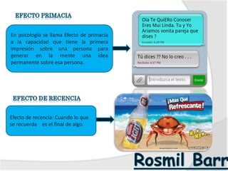En psicología se llama Efecto de primacía
a la capacidad que tiene la primera
impresión sobre una persona para
generar en la mente una idea
permanente sobre esa persona.
Efecto de recencia: Cuando lo que
se recuerda es el final de algo.
 