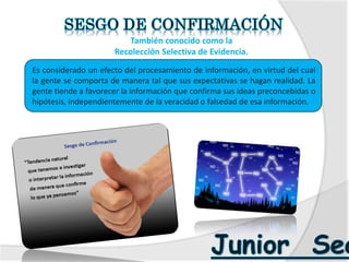  También conocido como la
 Recolección Selectiva de Evidencia.
Es considerado un efecto del procesamiento de información, en virtud del cual
la gente se comporta de manera tal que sus expectativas se hagan realidad. La
gente tiende a favorecer la información que confirma sus ideas preconcebidas o
hipótesis, independientemente de la veracidad o falsedad de esa información.
 