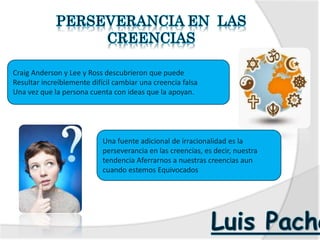 Craig Anderson y Lee y Ross descubrieron que puede
Resultar increíblemente difícil cambiar una creencia falsa
Una vez que la persona cuenta con ideas que la apoyan.
Una fuente adicional de irracionalidad es la
perseverancia en las creencias, es decir, nuestra
tendencia Aferrarnos a nuestras creencias aun
cuando estemos Equivocados
 