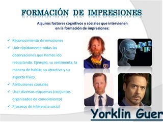  Reconocimiento de emociones
 Unir rápidamente todas las
observaciones que hemos ido
recopilando. Ejemplo, su vestimenta, la
manera de hablar, su atractivo y su
aspecto físico.
 Atribuciones causales
 Usar diversos esquemas (conjuntos
organizados de conocimiento)
 Procesos de inferencia social
Algunos factores cognitivos y sociales que intervienen
en la formación de impresiones:
 