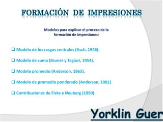 Modelos para explicar el proceso de la
formación de impresiones:
 Modelo de los rasgos centrales (Asch, 1946).
 Modelo de suma (Bruner y Tagiuri, 1954).
 Modelo promedio (Anderson, 1965).
 Modelo de promedio ponderado (Anderson, 1981)
 Contribuciones de Fiske y Neuberg (1990)
 