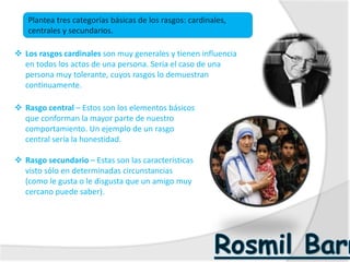  Los rasgos cardinales son muy generales y tienen influencia
en todos los actos de una persona. Seria el caso de una
persona muy tolerante, cuyos rasgos lo demuestran
continuamente.
 Rasgo central – Estos son los elementos básicos
que conforman la mayor parte de nuestro
comportamiento. Un ejemplo de un rasgo
central sería la honestidad.
 Rasgo secundario – Estas son las características
visto sólo en determinadas circunstancias
(como le gusta o le disgusta que un amigo muy
cercano puede saber).
Plantea tres categorías básicas de los rasgos: cardinales,
centrales y secundarios.
 