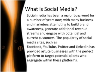 What is Social Media?Social media has been a major buzz word for a number of years now, with many business and marketers attempting to build brand awareness, generate additional revenue streams and engage with potential and current customers. The popularity of social media sites, such as Facebook, YouTube, Twitter and LinkedIn has provided astute businesses with the perfect platform to target potential clients who aggregate within these platforms. 