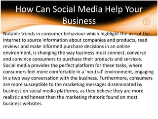How Can Social Media Help Your Business     Notable trends in consumer behaviour which highlight the use of the internet to source information about companies and products, read reviews and make informed purchase decisions in an online environment, is changing the way business must connect, converse and convince consumers to purchase their products and services. Social media provides the perfect platform for these tasks, where consumers feel more comfortable in a ‘neutral’ environment, engaging in a two way conversation with the business. Furthermore, consumers are more susceptible to the marketing messages disseminated by business on social media platforms, as they believe they are more realistic and honest than the marketing rhetoric found on most business websites. .