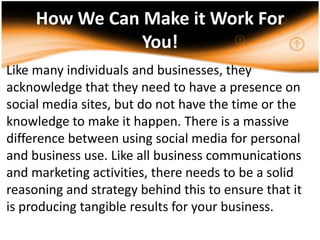 How We Can Make it Work For You!Like many individuals and businesses, they acknowledge that they need to have a presence on social media sites, but do not have the time or the knowledge to make it happen. There is a massive difference between using social media for personal and business use. Like all business communications and marketing activities, there needs to be a solid reasoning and strategy behind this to ensure that it is producing tangible results for your business..