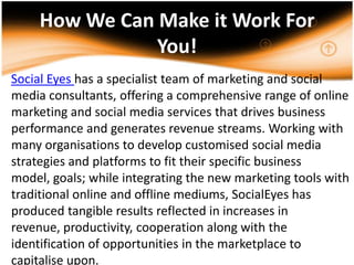 How We Can Make it Work For You!Social Eyes has a specialist team of marketing and social media consultants, offering a comprehensive range of online marketing and social media services that drives business performance and generates revenue streams. Working with many organisations to develop customised social media strategies and platforms to fit their specific business model, goals; while integrating the new marketing tools with traditional online and offline mediums, SocialEyes has produced tangible results reflected in increases in revenue, productivity, cooperation along with the identification of opportunities in the marketplace to capitalise upon..