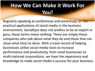 How We Can Make it Work For You!Regularly speaking at conferences and workshops on the practical applications of social media in the business environment, SocialEyes does not profess to be an expert or guru; these terms mean nothing. There are simply those companies who talk about what they do and those that can show what they’ve done. With a track record of helping businesses utilise social media tools to increase performance and productivity, from small businesses to multi-national corporations, we have the experience and knowledge to make social media a success for your business. .
