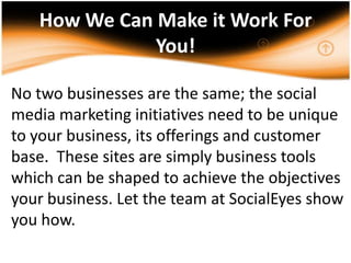 How We Can Make it Work For You!,[object Object],No two businesses are the same; the social media marketing initiatives need to be unique to your business, its offerings and customer base.  These sites are simply business tools which can be shaped to achieve the objectives your business. Let the team at SocialEyes show you how. ,[object Object],.,[object Object]