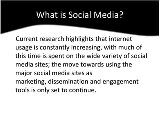 Whatis Social Media?,[object Object],    Current research highlights that internet usage is constantly increasing, with much of this time is spent on the wide variety of social media sites; the move towards using the major social media sites as marketing, dissemination and engagement tools is only set to continue.,[object Object]
