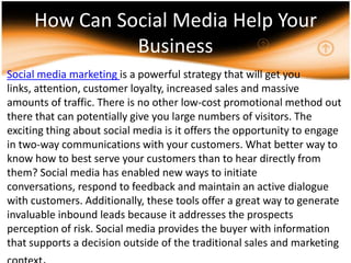 How Can Social Media Help Your Business,[object Object],Social media marketing is a powerful strategy that will get you links, attention, customer loyalty, increased sales and massive amounts of traffic. There is no other low-cost promotional method out there that can potentially give you large numbers of visitors. The exciting thing about social media is it offers the opportunity to engage in two-way communications with your customers. What better way to know how to best serve your customers than to hear directly from them? Social media has enabled new ways to initiate conversations, respond to feedback and maintain an active dialogue with customers. Additionally, these tools offer a great way to generate invaluable inbound leads because it addresses the prospects perception of risk. Social media provides the buyer with information that supports a decision outside of the traditional sales and marketing context.,[object Object]