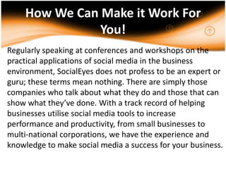How We Can Make it Work For You!,[object Object],Regularly speaking at conferences and workshops on the practical applications of social media in the business environment, SocialEyes does not profess to be an expert or guru; these terms mean nothing. There are simply those companies who talk about what they do and those that can show what they’ve done. With a track record of helping businesses utilise social media tools to increase performance and productivity, from small businesses to multi-national corporations, we have the experience and knowledge to make social media a success for your business. ,[object Object],.,[object Object]