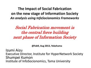 The Impact of Social Fabrication
on the new stage of Information Society
An analysis using InfoSocionomics Frameworks
Social Fabrication movement is
the central force building
next phase of Information Society
@Fab9, Aug 2013, Yokohama
Izumi Aizu
Executive Director, Institute for HyperNetwork Society
Shumpei Kumon
Institute of InfoSocionomics, Tama University
 