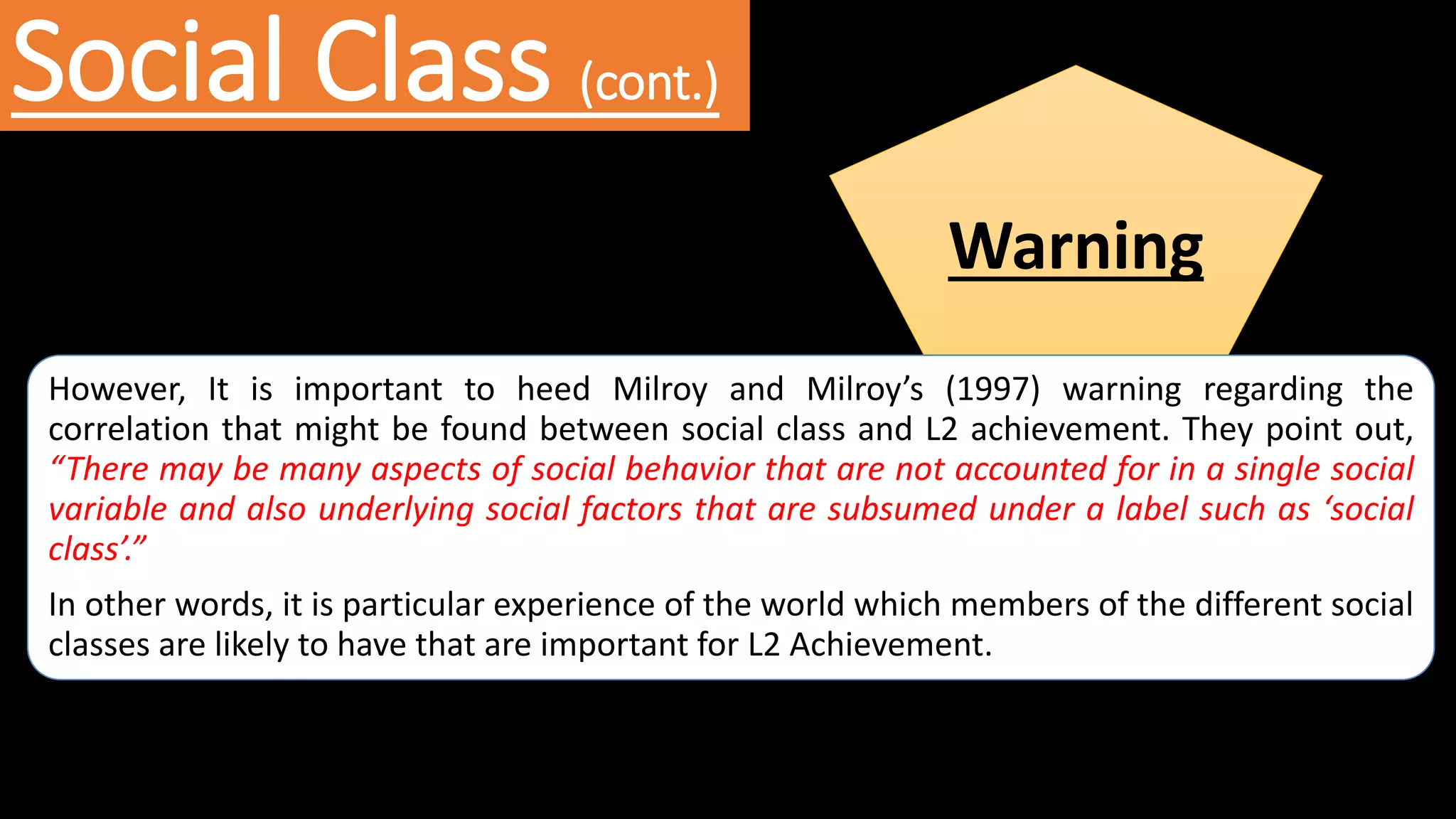 Social Class (cont.)
Warning
However, It is important to heed Milroy and Milroy’s (1997) warning regarding the
correlation that might be found between social class and L2 achievement. They point out,
“There may be many aspects of social behavior that are not accounted for in a single social
variable and also underlying social factors that are subsumed under a label such as ‘social
class’.”
In other words, it is particular experience of the world which members of the different social
classes are likely to have that are important for L2 Achievement.
 