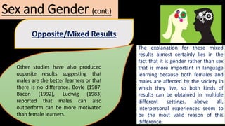 Sex and Gender (cont.)
Opposite/Mixed Results
Other studies have also produced
opposite results suggesting that
males are the better learners or that
there is no difference. Boyle (1987,
Bacon (1992), Ludwig (1983)
reported that males can also
outperform can be more motivated
than female learners.
The explanation for these mixed
results almost certainly lies in the
fact that it is gender rather than sex
that is more important in language
learning because both females and
males are affected by the society in
which they live, so both kinds of
results can be obtained in multiple
different settings. above all,
Interpersonal experiences seem to
be the most valid reason of this
difference.
 