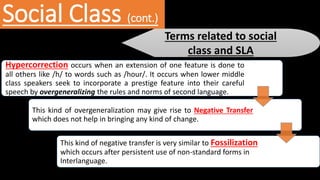 Social Class (cont.)
Terms related to social
class and SLA
Hypercorrection occurs when an extension of one feature is done to
all others like /h/ to words such as /hour/. It occurs when lower middle
class speakers seek to incorporate a prestige feature into their careful
speech by overgeneralizing the rules and norms of second language.
This kind of overgeneralization may give rise to Negative Transfer
which does not help in bringing any kind of change.
This kind of negative transfer is very similar to Fossilization
which occurs after persistent use of non-standard forms in
Interlanguage.
 