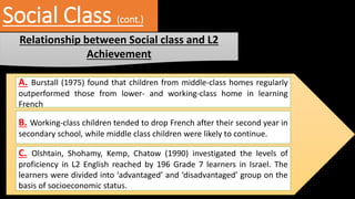 Social Class (cont.)
Relationship between Social class and L2
Achievement
A. Burstall (1975) found that children from middle-class homes regularly
outperformed those from lower- and working-class home in learning
French
B. Working-class children tended to drop French after their second year in
secondary school, while middle class children were likely to continue.
C. Olshtain, Shohamy, Kemp, Chatow (1990) investigated the levels of
proficiency in L2 English reached by 196 Grade 7 learners in Israel. The
learners were divided into ‘advantaged’ and ‘disadvantaged’ group on the
basis of socioeconomic status.
 