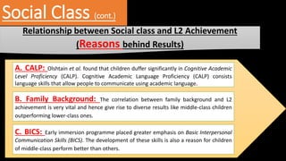 Social Class (cont.)
Relationship between Social class and L2 Achievement
(Reasons behind Results)
A. CALP: Olshtain et al. found that children duffer significantly in Cognitive Academic
Level Proficiency (CALP). Cognitive Academic Language Proficiency (CALP) consists
language skills that allow people to communicate using academic language.
B. Family Background: The correlation between family background and L2
achievement is very vital and hence give rise to diverse results like middle-class children
outperforming lower-class ones.
C. BICS: Early immersion programme placed greater emphasis on Basic Interpersonal
Communication Skills (BICS). The development of these skills is also a reason for children
of middle-class perform better than others.
 