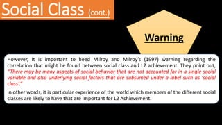 Social Class (cont.)
Warning
However, It is important to heed Milroy and Milroy’s (1997) warning regarding the
correlation that might be found between social class and L2 achievement. They point out,
“There may be many aspects of social behavior that are not accounted for in a single social
variable and also underlying social factors that are subsumed under a label such as ‘social
class’.”
In other words, it is particular experience of the world which members of the different social
classes are likely to have that are important for L2 Achievement.
 