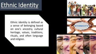 Ethnic Identity
Ethnic identity is defined as
a sense of belonging based
on one's ancestry, cultural
heritage, values, traditions,
rituals, and often language
and religion.
 