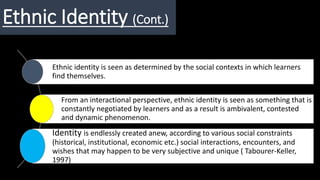 Ethnic Identity (Cont.)
Ethnic identity is seen as determined by the social contexts in which learners
find themselves.
From an interactional perspective, ethnic identity is seen as something that is
constantly negotiated by learners and as a result is ambivalent, contested
and dynamic phenomenon.
Identity is endlessly created anew, according to various social constraints
(historical, institutional, economic etc.) social interactions, encounters, and
wishes that may happen to be very subjective and unique ( Tabourer-Keller,
1997)
 