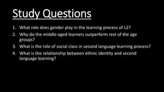 Study Questions
1. What role does gender play in the learning process of L2?
2. Why do the middle-aged learners outperform rest of the age
groups?
3. What is the role of social class in second language learning process?
4. What is the relationship between ethnic identity and second
language learning?
 