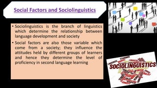 • Sociolinguistics is the branch of linguistics
which determine the relationship between
language development and society
• Social factors are also those variable which
come from a society; they influence the
attitudes held by different groups of learners
and hence they determine the level of
proficiency in second language learning
Social Factors and Sociolinguistics
 